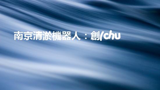 南京清淤機器人：創(chuàng)新科技助力城市水道，解決淤泥難題！